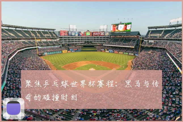 聚焦乒乓球世界杯赛程：黑马与传奇的碰撞时刻