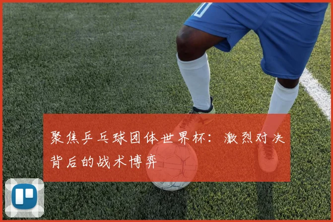 聚焦乒乓球团体世界杯：激烈对决背后的战术博弈