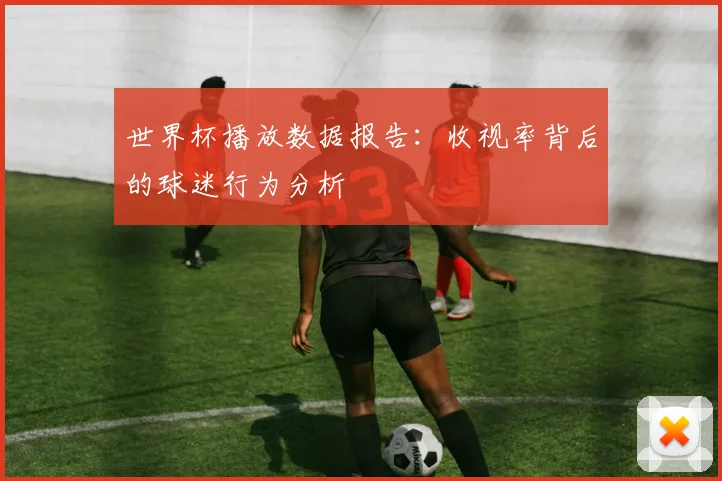 世界杯播放数据报告：收视率背后的球迷行为分析