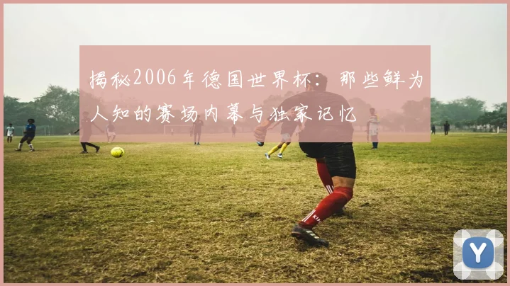 揭秘2006年德国世界杯：那些鲜为人知的赛场内幕与独家记忆