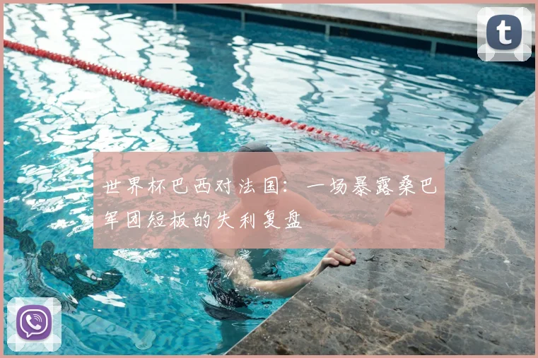 世界杯巴西对法国:一场暴露桑巴军团短板的失利复盘