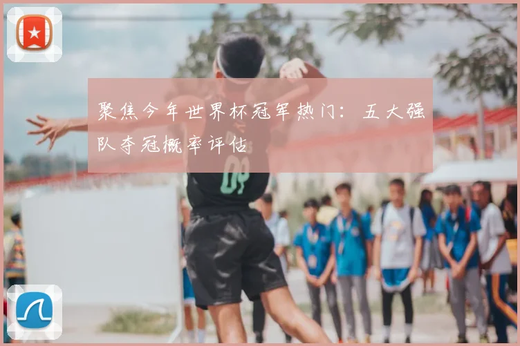 聚焦今年世界杯冠军热门：五大强队夺冠概率评估