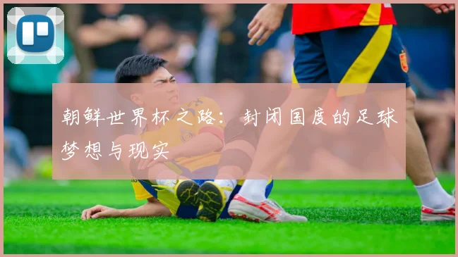 朝鲜世界杯之路:封闭国度的足球梦想与现实