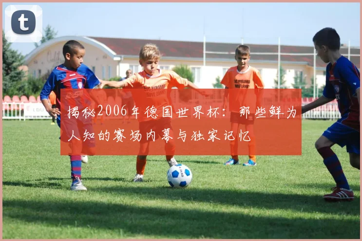 揭秘2006年德国世界杯：那些鲜为人知的赛场内幕与独家记忆