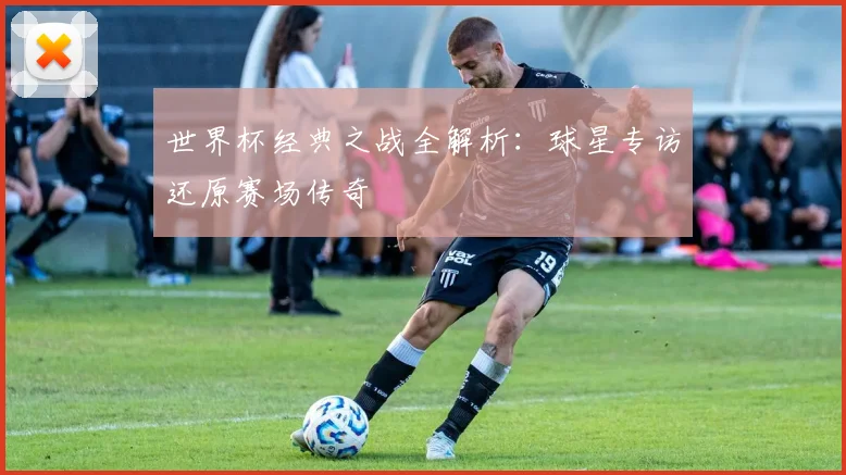 世界杯经典之战全解析：球星专访还原赛场传奇
