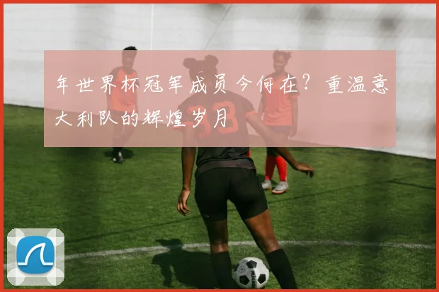 年世界杯冠军成员今何在？重温意大利队的辉煌岁月