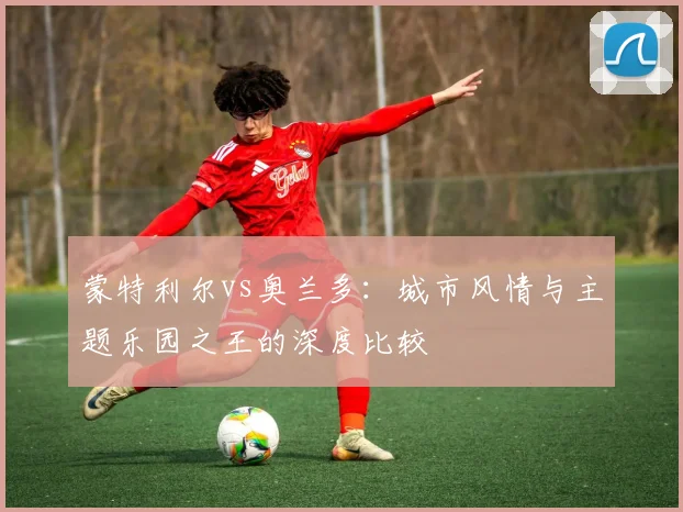 蒙特利尔vs奥兰多：城市风情与主题乐园之王的深度比较