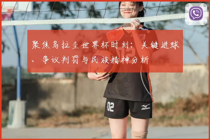 聚焦乌拉圭世界杯时刻：关键进球、争议判罚与民族精神分析