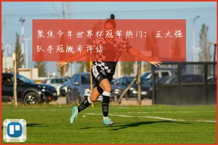 聚焦今年世界杯冠军热门：五大强队夺冠概率评估