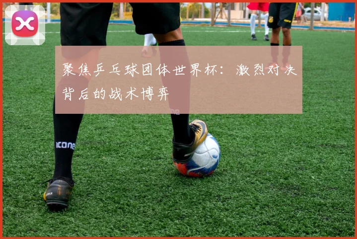 聚焦乒乓球团体世界杯：激烈对决背后的战术博弈