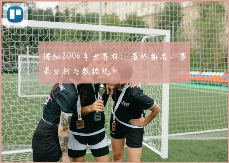 揭秘2006年世界杯：最终排名、赛果分析与数据统计