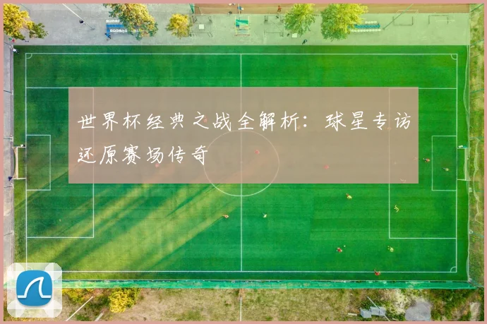 世界杯经典之战全解析：球星专访还原赛场传奇