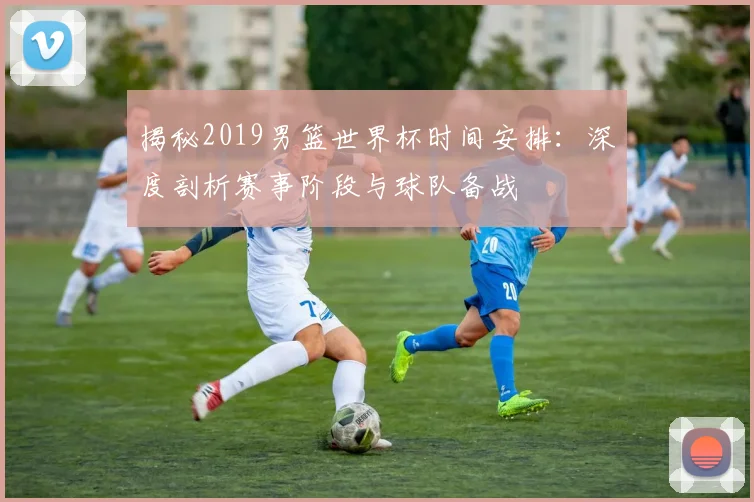 揭秘2019男篮世界杯时间安排：深度剖析赛事阶段与球队备战