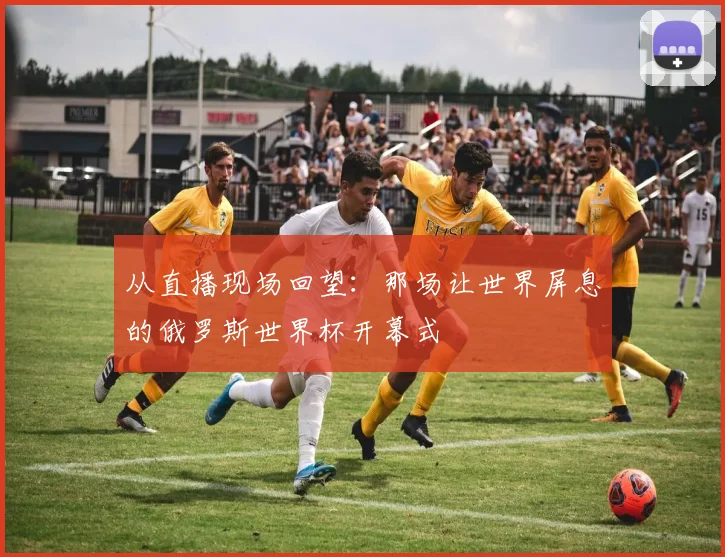 从直播现场回望：那场让世界屏息的俄罗斯世界杯开幕式